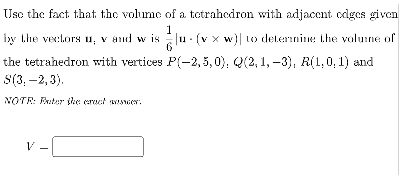 Use the fact that the volume of a tetrahedron with adjacent edges given
1
u · (v x w)| to determine the volume of
6.
by the vectors u, v and w is
the tetrahedron with vertices P(-2, 5, 0), Q(2, 1, –3), R(1,0,1) and
S(3, –2, 3).
NOTE: Enter the exact answer.
V =
