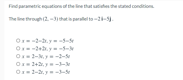 Find parametric equations of the line that satisfies the stated conditions.
The line through (2, –3) that is parallel to -2i-5j.
Ox = -2-2t, y = -5-5t
Ox = -2+2t, y = -5–3t
Ох%3D 2-31, у 3 -2-5t
Ox = 2+2t, y = -3–3t
O x = 2–21, y = -3–5t
