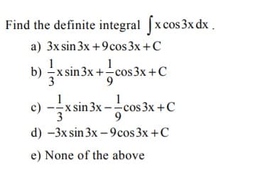 Find the definite integral x cos3x dx .
a) 3x sin 3x +9cos 3x +C
b) x
x sin 3x+ cos3x+C
9.
c) -x sin 3x --cos 3x +C
d) -3x sin 3x – 9cos 3x +C
e) None of the above
