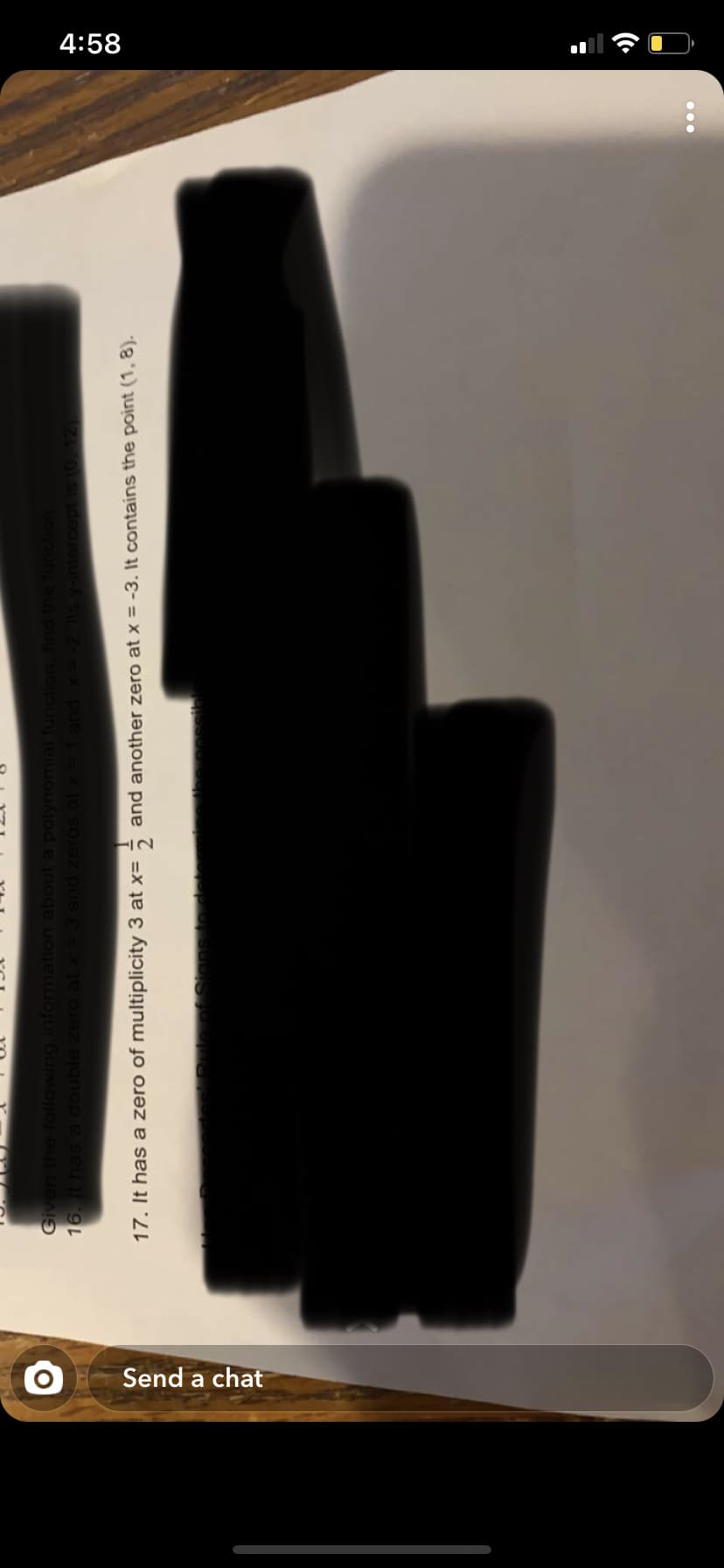 4:58
Send a chat
Given the following information about a polynomial function.
16. It hasa double zero at x=3 and zeros at x =
X pue
17. It has a zero of multiplicity 3 at x=
and another zero at x = -3. It contains the point (1, 8).
