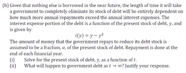 (b) Given that nothing else is borrowed in the near future, the length of time it will take
a government to completely eliminate its stock of debt will be entirely dependent on
how much more annual repayments exceed the annual interest expenses. The
interest expense portion of the debt is a function of the present stock of debt, y, and
is given by
i(y) = y – y?
The amount of money that the government repays to reduce its debt stock is
assumed to be a fraction, a, of the present stock of debt. Repayment is done at the
end of each financial year.
(i)
(ii)
Solve for the present stock of debt, y, as a function of t.
What will happen to government debt as t → o? Justify your response.
