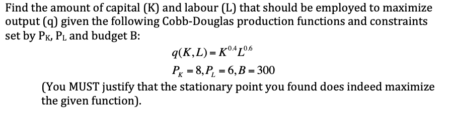 Find the amount of capital (K) and labour (L) that should be employed to maximize
output (q) given the following Cobb-Douglas production functions and constraints
set by Pk, PL and budget B:
q(K,L) = K°ªL°6
PK = 8, P, = 6, B = 300
(You MUST justify that the stationary point you found does indeed maximize
the given function).
