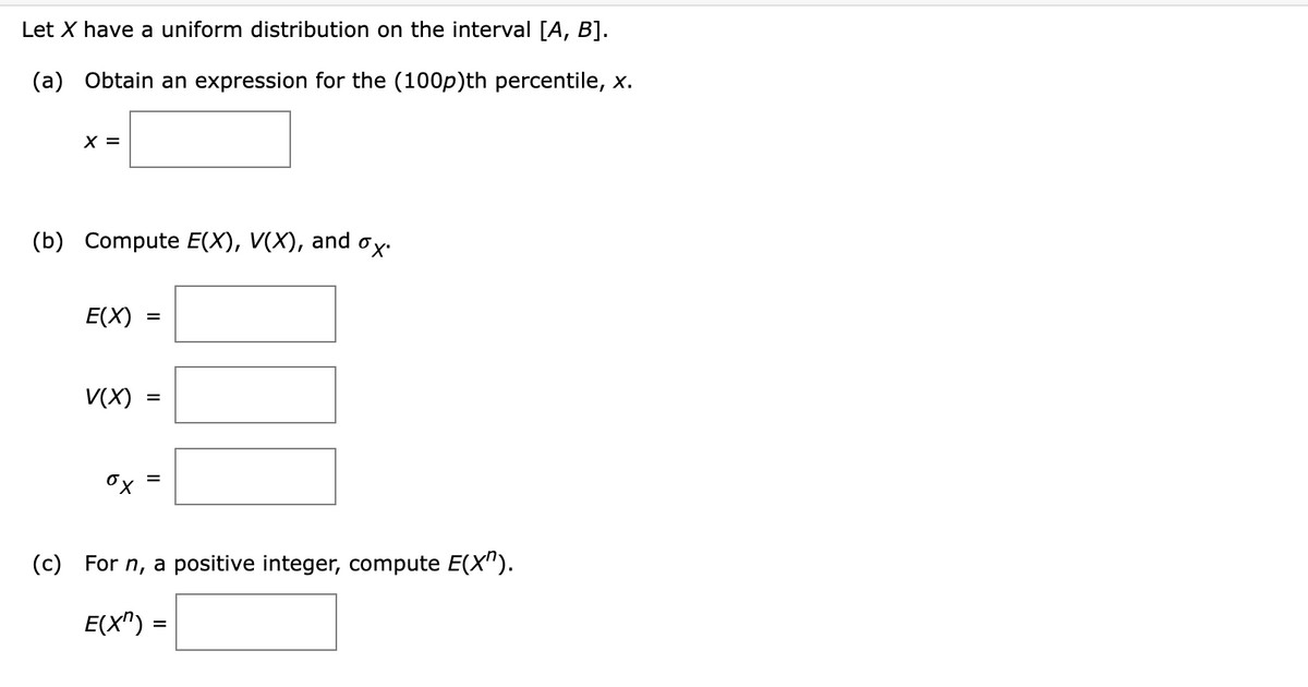 Let X have a uniform distribution on the interval [A, B].
(a) Obtain an expression for the (100p)th percentile, x.
X =
(b) Compute E(X), V(X), and ox.
E(X)
V(X)
ох
=
=
(c) For n, a positive integer, compute E(X").
E(X^):
=