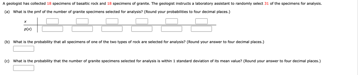 A geologist has collected 18 specimens of basaltic rock and 18 specimens of granite. The geologist instructs a laboratory assistant to randomly select 31 of the specimens for analysis.
(a) What is the pmf of the number of granite specimens selected for analysis? (Round your probabilities to four decimal places.)
X
p(x)
(b) What is the probability that all specimens of one of the two types of rock are selected for analysis? (Round your answer to four decimal places.)
(c) What is the probability that the number of ite specimens selected for analysis is within 1 standard deviation of its mean value? (Round your answer to four decimal places.)