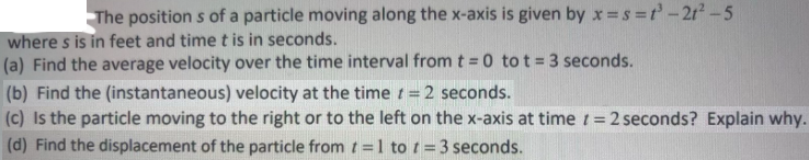 The position s of a particle moving along the x-axis is given by x =s =t'-21-5
where s is in feet and time t is in seconds.
(a) Find the average velocity over the time interval from t = 0 tot=3 seconds.
(b) Find the (instantaneous) velocity at the time t = 2 seconds.
(c) Is the particle moving to the right or to the left on the x-axis at time t = 2 seconds? Explain why.
(d) Find the displacement of the particle from t=1 to t = 3 seconds.
%3D
