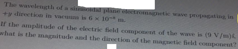 The wavelength of a sinusoidal plane electromagnetic wave propagating in
+y direction in vacuum is 6 x 10- m.
If the amplitude of the electric field component of the wave is (9 V/m)E,
what is the magnitude and the direction of the magnetic field component?
