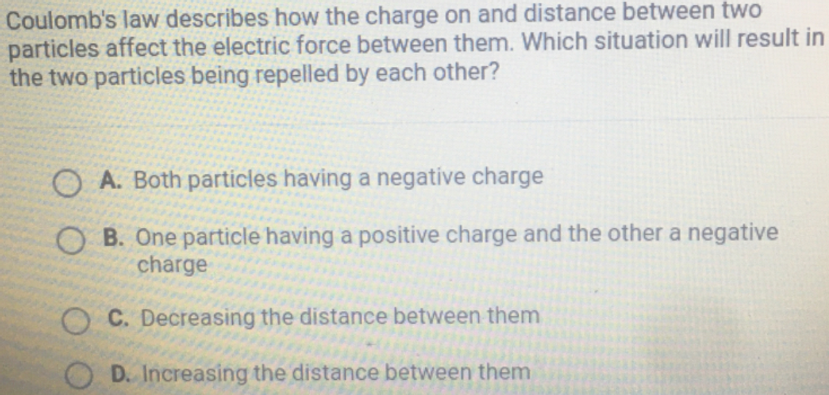 Coulomb's law describes how the charge on and distance between two
particles affect the electric force between them. Which situation will result in
the two particles being repelled by each other?
O A. Both particles having a negatíve charge
O B. One particle having a positive charge and the other a negative
charge
C. Decreasing the distance between them
D. Increasing the distance between them
