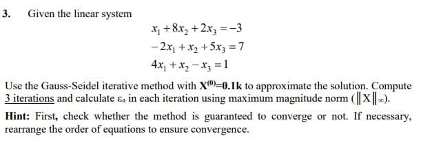 3.
Given the linear system
X, +8x, + 2x, =-3
- 2x, + x2 +5x3 =7
4x, +x, - x3 = 1
Use the Gauss-Seidel iterative method with X")=0.1k to approximate the solution. Compute
3 iterations and calculate ɛa in each iteration using maximum magnitude norm (||x||-).
Hint: First, check whether the method is guaranteed to converge or not. If necessary,
rearrange the order of equations to ensure convergence.
