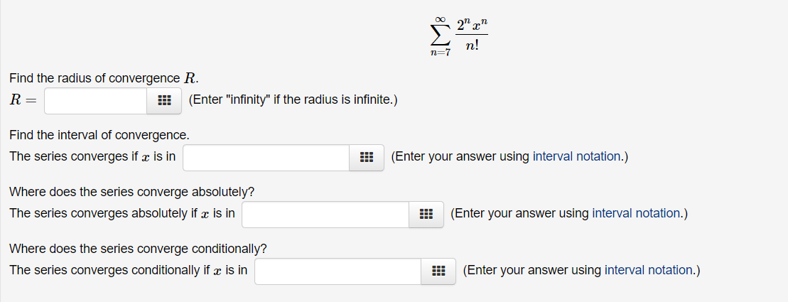 п!
n=7
Find the radius of convergence R.
R =
(Enter "infinity" if the radius is infinite.)
Find the interval of convergence.
The series converges if x is in
(Enter your answer using interval notation.)
Where does the series converge absolutely?
The series converges absolutely if x is in
(Enter your answer using interval notation.)
Where does the series converge conditionally?
The series converges conditionally if x is in
(Enter your answer using interval notation.)

