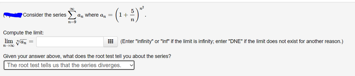 n2
(1+ :)".
Consider the series
an where a,n =
n=9
Compute the limit:
lim yan =
(Enter "infinity" or "inf" if the limit is infinity; enter "DNE" if the limit does not exist for another reason.)
Given your answer above, what does the root test tell you about the series?
The root test tells us that the series diverges.
