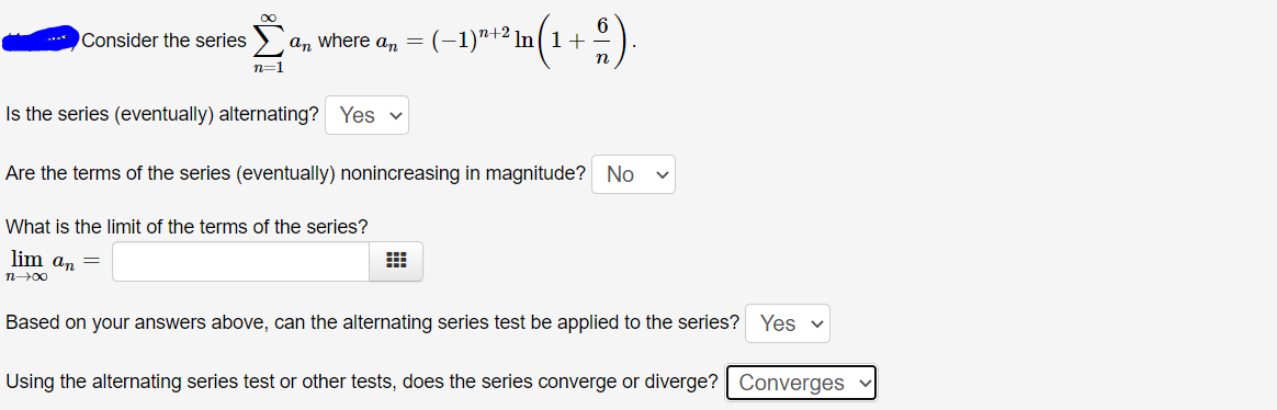 an where an = (-1)"+2 In( 1 +
Consider the series
n=1
Is the series (eventually) alternating? Yes v
Are the terms of the series (eventually) nonincreasing in magnitude? No
What is the limit of the terms of the series?
lim an =
n00
Based on your answers above, can the alternating series test be applied to the series? Yes v
Using the alternating series test or other tests, does the series converge or diverge? Converges
