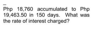 Php 18,760 accumulated to Php
19,463.50 in 150 days. What was
the rate of interest charged?
