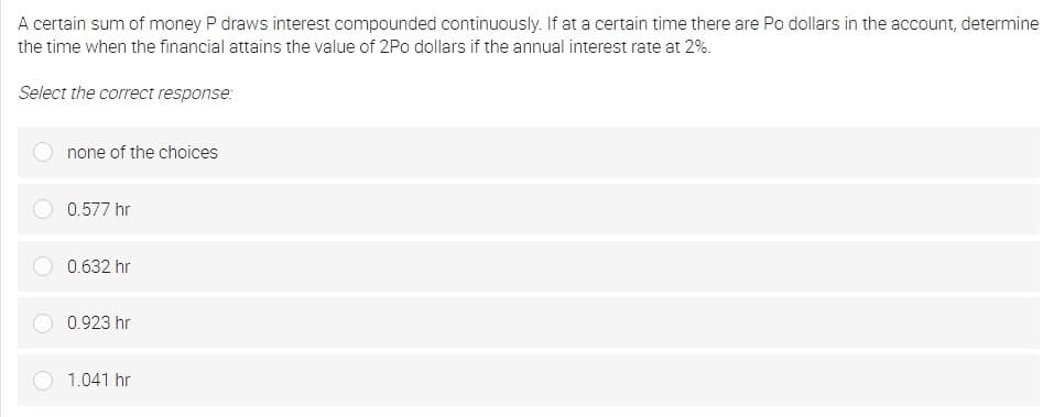 A certain sum of money P draws interest compounded continuously. If at a certain time there are Po dollars in the account, determine
the time when the financial attains the value of 2Po dollars if the annual interest rate at 2%.
Select the correct response:
none of the choices
0.577 hr
0.632 hr
0.923 hr
1.041 hr
