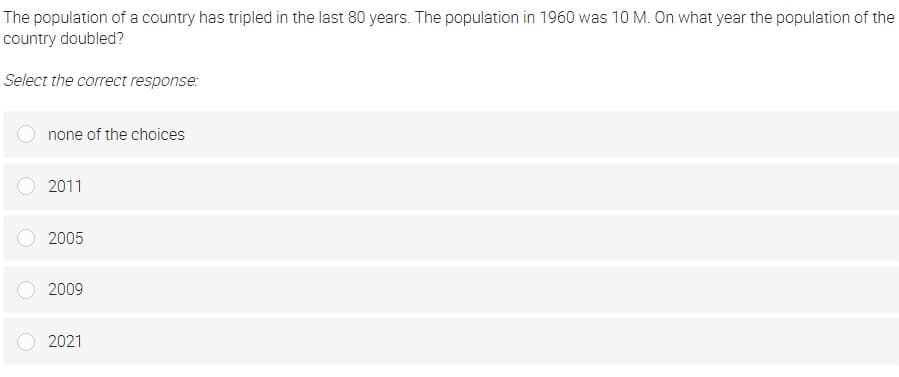 The population of a country has tripled in the last 80 years. The population in 1960 was 10 M. On what year the population of the
country doubled?
Select the correct response:
none of the choices
2011
2005
2009
2021
