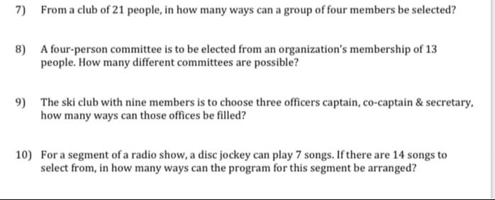 7)
From a club of 21 people, in how many ways can a group of four members be selected?
8)
A four-person committee is to be elected from an organization's membership of 13
people. How many different committees are possible?
9)
The ski club with nine members is to choose three officers captain, co-captain & secretary,
how many ways can those offices be filled?
10) For a segment of a radio show, a disc jockey can play 7 songs. If there are 14 songs to
select from, in how many ways can the program for this segment be arranged?
