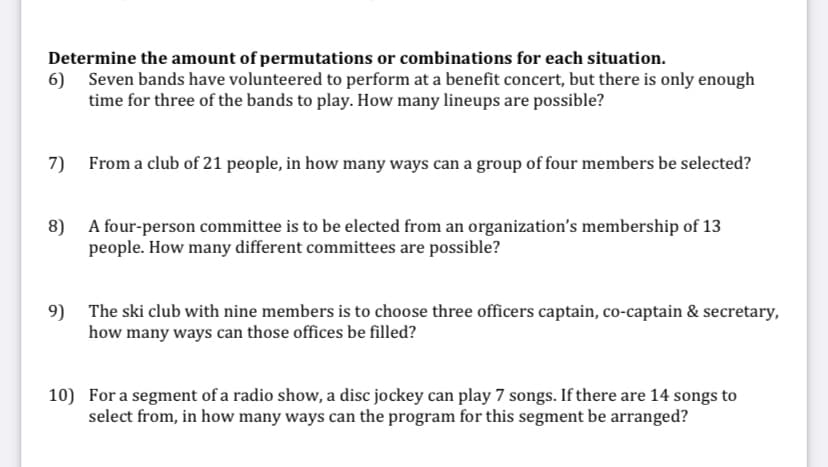 Determine the amount of permutations or combinations for each situation.
6) Seven bands have volunteered to perform at a benefit concert, but there is only enough
time for three of the bands to play. How many lineups are possible?
7)
From a club of 21 people, in how many ways can a group of four members be selected?
8)
A four-person committee is to be elected from an organization's membership of 13
people. How many different committees are possible?
9)
The ski club with nine members is to choose three officers captain, co-captain & secretary,
how many ways can those offices be filled?
10) For a segment of a radio show, a disc jockey can play 7 songs. If there are 14 songs to
select from, in how many ways can the program for this segment be arranged?
