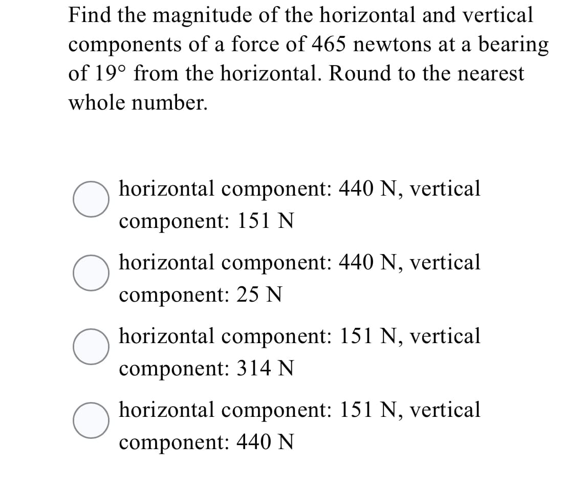 Find the magnitude of the horizontal and vertical
components of a force of 465 newtons at a bearing
of 19° from the horizontal. Round to the nearest
whole number.
horizontal component: 440 N, vertical
component: 151 N
horizontal component: 440 N, vertical
component: 25 N
horizontal component: 151 N, vertical
component: 314 N
horizontal component: 151 N, vertical
component: 440 N
