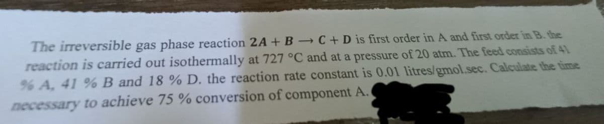 The irreversible gas phase reaction 2A +B C + D is first order in A and first order in B. the
reaction is carried out isothermally at 727 °C and at a pressure of 20 atm. The feed consists of 41
% A, 41 % B and 18 % D. the reaction rate constant is 0.01 litres/gmol.sec. Calculate the time
necessary to achieve 75 % conversion of component A.
