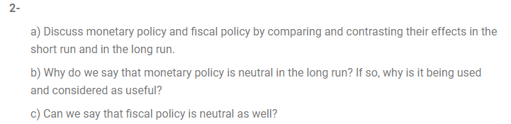2-
a) Discuss monetary policy and fiscal policy by comparing and contrasting their effects in the
short run and in the long run.
b) Why do we say that monetary policy is neutral in the long run? If so, why is it being used
and considered as useful?
c) Can we say that fiscal policy is neutral as well?
