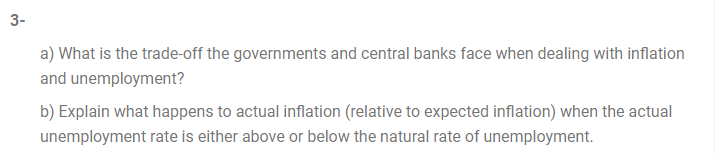 3-
a) What is the trade-off the governments and central banks face when dealing with inflation
and unemployment?
b) Explain what happens to actual inflation (relative to expected inflation) when the actual
unemployment rate is either above or below the natural rate of unemployment.
