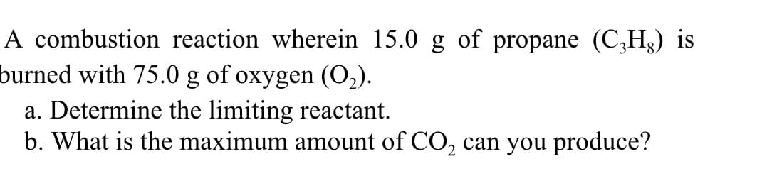 A combustion reaction wherein 15.0 g of propane (C3H3) is
burned with 75.0 g of oxygen (O2).
a. Determine the limiting reactant.
b. What is the maximum amount of CO, can you produce?
