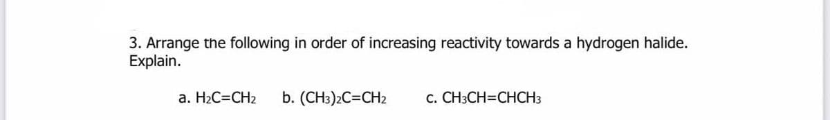 3. Arrange the following in order of increasing reactivity towards a hydrogen halide.
Explain.
a. H2C=CH2
b. (CH3)2C=CH2
c. CH3CH=CHCH3
