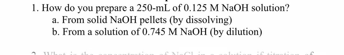 1. How do you prepare a 250-mL of 0.125 M NaOH solution?
a. From solid NaOH pellets (by dissolving)
b. From a solution of 0.745 M NAOH (by dilution)
if titnoti.
