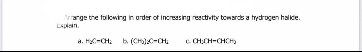 Arrange the following in order of increasing reactivity towards a hydrogen halide.
Explain.
a. H2C=CH2
b. (CH3)2C=CH2
c. CH3CH=CHCH3
