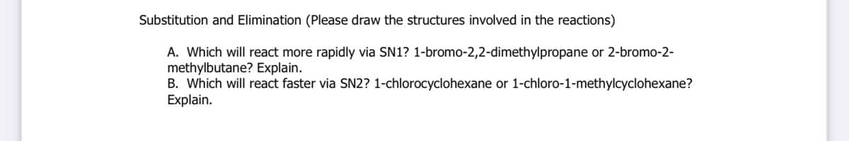 Substitution and Elimination (Please draw the structures involved in the reactions)
A. Which will react more rapidly via SN1? 1-bromo-2,2-dimethylpropane or 2-bromo-2-
methylbutane? Explain.
B. Which will react faster via SN2? 1-chlorocyclohexane or 1-chloro-1-methylcyclohexane?
Explain.

