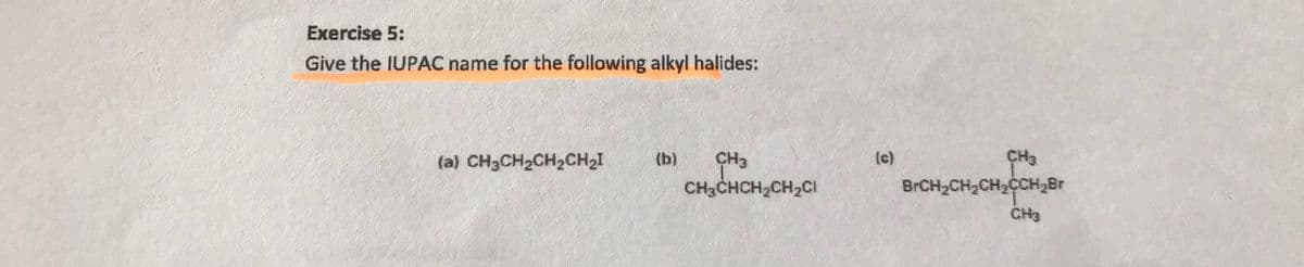 Exercise 5:
Give the IUPAC name for the following alkyl halides:
CH3
CH3
CH3CHCH2CH2CI
(a) CH3CH2CH2CH2I
(b)
(c)
BRCH2CH2CH2CCH2BR
CH3
