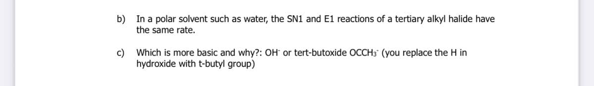 b) In a polar solvent such as water, the SN1 and E1 reactions of a tertiary alkyl halide have
the same rate.
c)
Which is more basic and why?: OH° or tert-butoxide OCCH3 (you replace the H in
hydroxide with t-butyl group)
