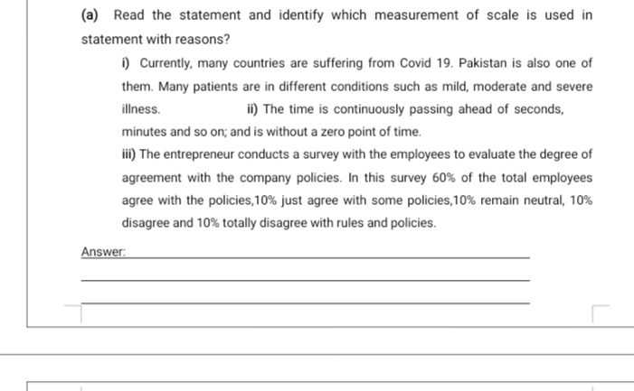 Read the statement and identify which measurement of scale is used
ment with reasons?
i) Currently, many countries are suffering from Covid 19. Pakistan is also one
them. Many patients are in different conditions such as mild, moderate and sev
illness.
i) The time is continuously passing ahead of seconds,
minutes and so on; and is without a zero point of time.
ii) The entrepreneur conducts a survey with the employees to evaluate the degre
agreement with the company policies. In this survey 60% of the total employ
