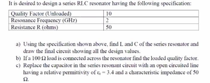 It is desired to design a series RLC resonator having the following specification:
Quality Factor (Unloaded)
Resonance Frequency (GHz)
Resistance R (ohms)
10
2
50
a) Using the specification shown above, find L and C of the series resonator and
draw the final circuit showing all the design values.
b) If a 100 2 load is connected across the resonator find the loaded quality factor.
c) Replace the capacitor in the series resonant circuit with an open circuited line
having a relative permittivity of e, = 3.4 and a characteristic impedance of 50
Ω.
