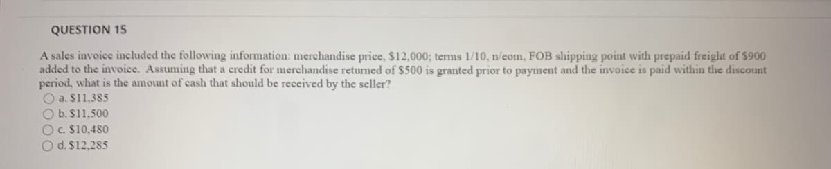 QUESTION 15
A sales invoice included the following information: merchandise price, $12,000; terms 1/10, n/eom, FOB shipping point with prepaid freight of $900
added to the invoice. Assuming that a credit for merchandise returned of $500 is granted prior to payment and the invoice is paid within the discount
period, what is the amount of cash that should be received by the seller?
O a. $11,385
O b. $11,500
O c. $10,480
O d. $12,285
