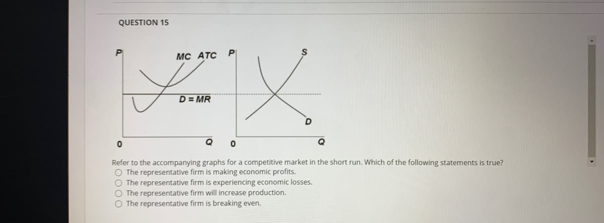 QUESTION 15
MC ATC
D = MR
Q
Q
Refer to the accompanying graphs for a competitive market in the short run. Which of the following statements is true?
O The representative firm is making economic profits.
O The representative firm is experiencing economic losses.
O The representative firm will increase production.
O The representative firm is breaking even.
