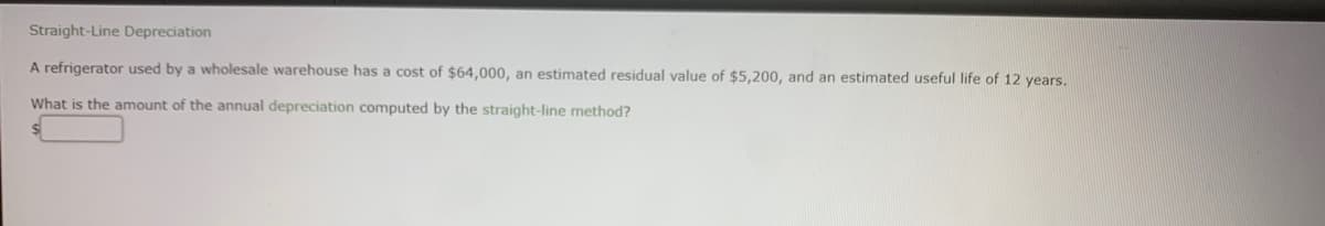 Straight-Line Depreciation
A refrigerator used by a wholesale warehouse has a cost of $64,000, an estimated residual value of $5,200, and an estimated useful life of 12 years.
What is the amount of the annual depreciation computed by the straight-line method?
