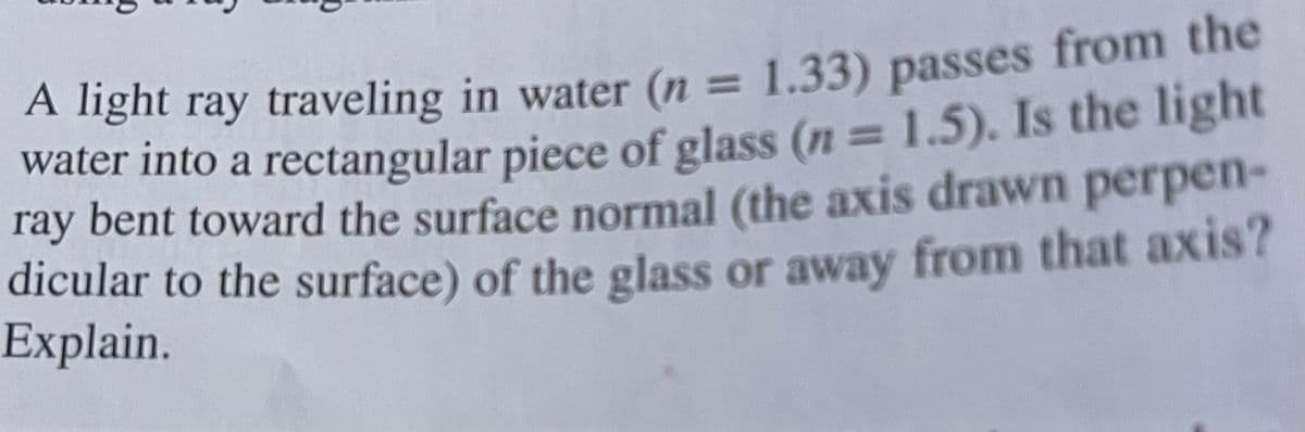 A light ray traveling in water (n = 1.33) passes from the
water into a rectangular piece of glass (n= 1.5). Is the light
ray bent toward the surface normal (the axis drawn perpen-
dicular to the surface) of the glass or away from that axis?
Explain.
3D1
