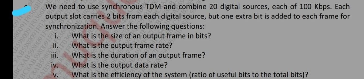 We need to use synchronous TDM and combine 20 digital sources, each of 100 Kbps. Each
output slot carries 2 bits from each digital source, but one extra bit is added to each frame for
synchronization. Answer the following questions:
ii
i.
What is the size of an output frame in bits?
What is the output frame rate?
What is the duration of an output frame?
iv.
What is the output data rate?
What is the efficiency of the system (ratio of useful bits to the total bits)?
V.
0911
80091F0366BI
B5980091F0366B
8AB5980091IF036
SBC8AB5980091E
BC8AB5980091
C8AB5980
SAB59
