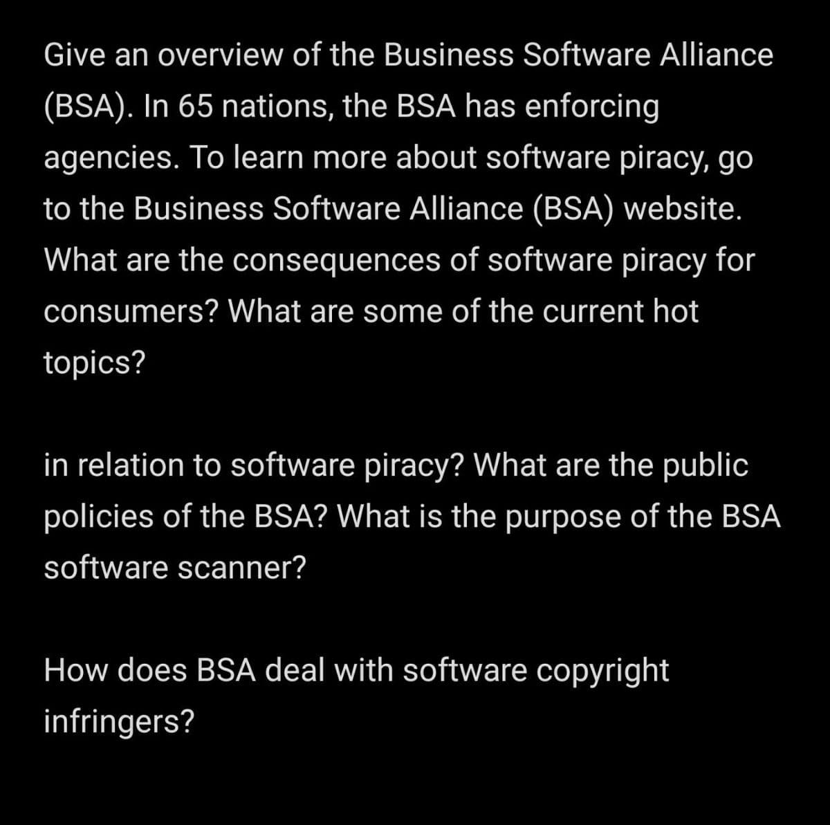 Give an overview of the Business Software Alliance
(BSA). In 65 nations, the BSA has enforcing
agencies. To learn more about software piracy, go
to the Business Software Alliance (BSA) website.
What are the consequences of software piracy for
consumers? What are some of the current hot
topics?
in relation to software piracy? What are the public
policies of the BSA? What is the purpose of the BSA
software scanner?
How does BSA deal with software copyright
infringers?
