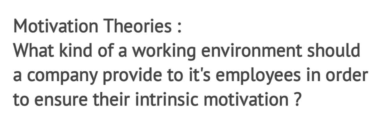 Motivation Theories :
What kind of a working environment should
a company provide to it's employees in order
to ensure their intrinsic motivation ?
