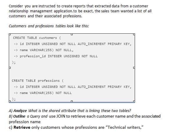 Consider you are instructed to create reports that extracted data from a customer
relationship management application.to be exact, the sales team wanted a list of all
customers and their associated professions.
Customers and professions tables look like this:
CREATE TABLE customers (
-> id INTEGER UNSIGNED NOT NULL AUTO_INCREMENT PRIMARY KEY,
-> name VARCHAR (255) NOT NULL,
-> profession_id INTEGER UNSIGNED NOT NULL
);
CREATE TABLE professions (
-> id INTEGER UNSIGNED NOT NULL AUTO_INCREMENT PRIMARY KEY,
-> name VARCHAR (255) NOT NULL
A) Analyze What is the shared attribute that is linking these two tables?
B) Outilne a Query and use JOIN to retrieve each customer name and the associated
profession name
c) Retrieve only customers whose professions are "Technical writers,"
