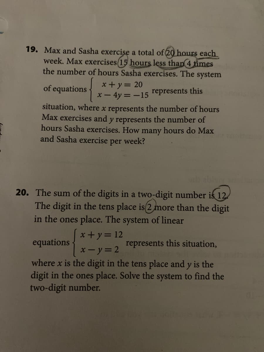 19. Max and Sasha exercise a total of 20 hours each
week. Max exercises(15 hours less than 4 times
the number of hours Sasha exercises. The system
{
x + y = 20
x- 4y
situation, where x represents the number of hours
Max exercises and y represents the number of
hours Sasha exercises. How many hours do Max
of equations
-15 represents this
and Sasha exercise per week?
20. The sum of the digits in a two-digit number is 12
The digit in the tens place is(2 more than the digit
in the ones place. The system of linear
x+y= 12
equations
represents this situation,
xーy=2
where x is the digit in the tens place and y is the
digit in the ones place. Solve the system to find the
two-digit number.
