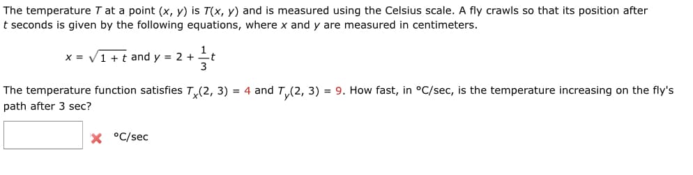 The temperature T at a point (x, y) is T(x, y) and is measured using the Celsius scale. A fly crawls so that its position after
t seconds is given by the following equations, where x and y are measured in centimeters.
1
X = V1 + t and y = 2 +
The temperature function satisfies T(2, 3) = 4 and T(2, 3) = 9. How fast, in °C/sec, is the temperature increasing on the fly's
path after 3 sec?
X °C/sec
