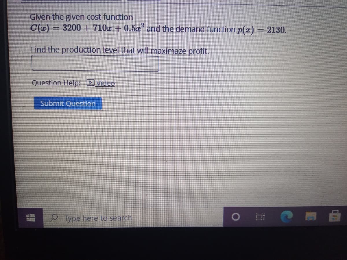 Given the given cost function
C(1) =
3200 + 710z + 0.5x' and the demand function p(z) = 2130.
Find the production level that will maximaze profit.
Question Help: Dvdeo
Submit Question
Type here to search
近
