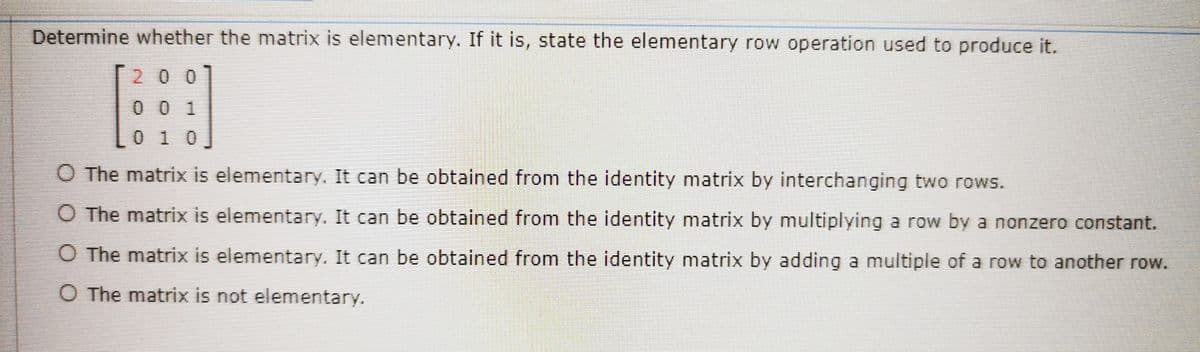 Determine whether the matrix is elementary. If it is, state the elementary row operation used to produce it.
200
0 0 1
010
O The matrix is elementary. It can be obtained from the identity matrix by interchanging two rows.
O The matrix is elementary. It can be obtained from the identity matrix by multiplying a row by a nonzero constant.
O The matrix is elementary. It can be obtained from the identity matrix by adding a multiple of a row to another row.
O The matrix is not elementary.
