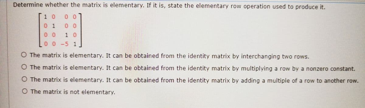 Determine whether the matrix is elementary. If it is, state the elementary row operation used to produce it.
1 0
0 0
0 1
0 0
0 0
1 0
0 0-5 1
O The matrix is elementary. It can be obtained from the identity matrix by interchanging two rows.
O The matrix is elementary. It can be obtained from the identity matrix by multiplying a row by a nonzero constant.
O The matrix is elementary. It can be obtained from the identity matrix by adding a multiple of a row to another row.
O The matrix is not elementary.
