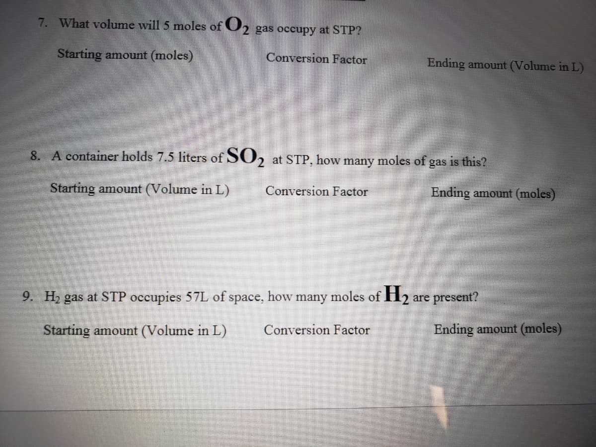 7. What volume will 5 moles of U2 gas occupy at STP?
Starting amount (moles)
Conversion Factor
Ending amount (Volume in L)
8. A container holds 7.5 liters of SO, at STP, 1
how many
moles of
is this?
gas
Starting amount (Volume in L)
Conversion Factor
Ending amount (moles)
9. H, gas at STP occupies 57L of space, how many moles of H,
are present?
Starting amount (Volume in L)
Conversion Factor
Ending amount (moles)
