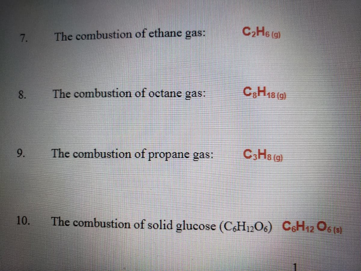 C2H6 (g)
7.
The combustion of ethane gas:
CH18 (0)
8.
The combustion of octane gas:
9.
The combustion of propane gas:
C,Hs (g)
10.
The combustion of solid glucose (CH12O6) C6H12 O6 (9)
10.
