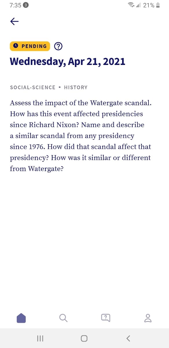 7:35
B l 21%
O PENDING
(?
Wednesday, Apr 21, 2021
SOCIAL-SCIENCE • HISTORY
Assess the impact of the Watergate scandal.
How has this event affected presidencies
since Richard Nixon? Name and describe
a similar scandal from any presidency
since 1976. How did that scandal affect that
presidency? How was it similar or different
from Watergate?
II
