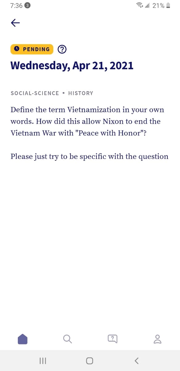 7:36
3 ll 21%
O PENDING
(?
Wednesday, Apr 21, 2021
SOCIAL-SCIENCE • HISTORY
Define the term Vietnamization in your own
words. How did this allow Nixon to end the
Vietnam War with "Peace with Honor"?
Please just try to be specific with the question
II
